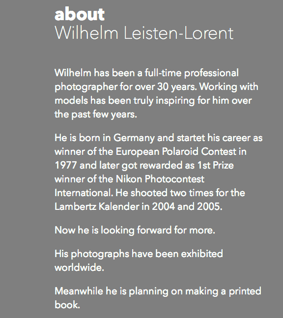about Wilhelm Leisten-Lorent Wilhelm has been a full-time professional photographer for over 30 years. Working with models has been truly inspiring for him over the past few years. He is born in Germany and startet his career as winner of the European Polaroid Contest in 1977 and later got rewarded as 1st Prize winner of the Nikon Photocontest International. He shooted two times for the Lambertz Kalender in 2004 and 2005. Now he is looking forward for more. His photographs have been exhibited worldwide. Meanwhile he is planning on making a printed book.